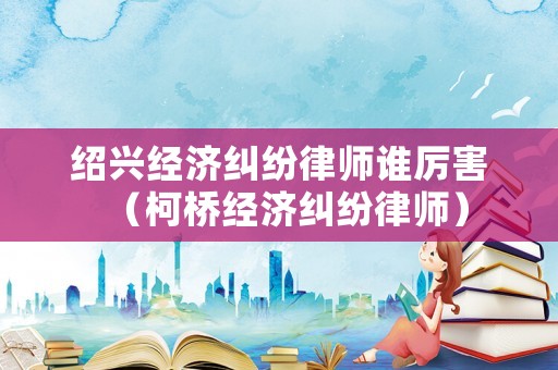 紹興經(jīng)濟(jì)糾紛律師誰(shuí)厲害（柯橋經(jīng)濟(jì)糾紛律師）