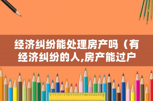經(jīng)濟糾紛能處理房產(chǎn)嗎（有經(jīng)濟糾紛的人,房產(chǎn)能過戶嗎）