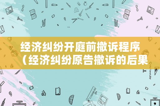經(jīng)濟(jì)糾紛開庭前撤訴程序（經(jīng)濟(jì)糾紛原告撤訴的后果）