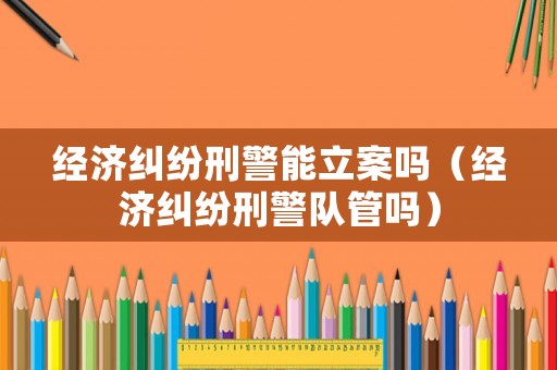 經(jīng)濟糾紛刑警能立案嗎（經(jīng)濟糾紛刑警隊管嗎）