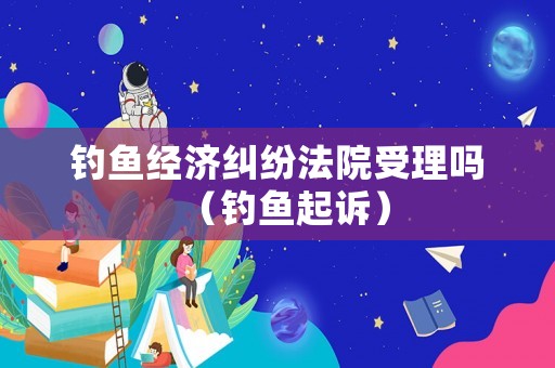 釣魚經(jīng)濟(jì)糾紛法院受理嗎（釣魚起訴）