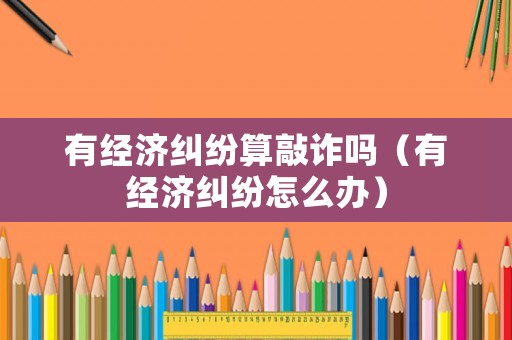 有經(jīng)濟糾紛算敲詐嗎（有經(jīng)濟糾紛怎么辦）