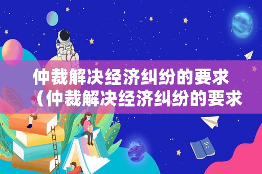 仲裁解決經(jīng)濟(jì)糾紛的要求（仲裁解決經(jīng)濟(jì)糾紛的要求是什么）