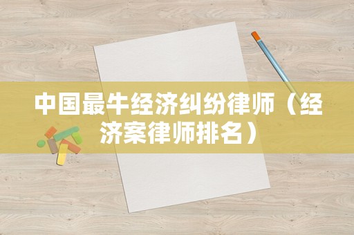 中國最牛經(jīng)濟糾紛律師（經(jīng)濟案律師排名）