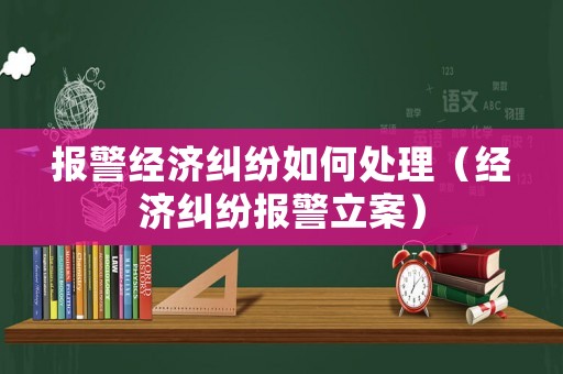 報(bào)警經(jīng)濟(jì)糾紛如何處理（經(jīng)濟(jì)糾紛報(bào)警立案）