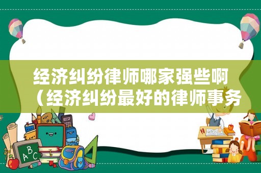經(jīng)濟糾紛律師哪家強些啊（經(jīng)濟糾紛最好的律師事務(wù)所）