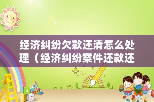 經(jīng)濟糾紛欠款還清怎么處理（經(jīng)濟糾紛案件還款還有利息嗎）