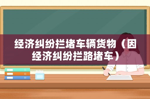 經(jīng)濟糾紛攔堵車輛貨物（因經(jīng)濟糾紛攔路堵車）