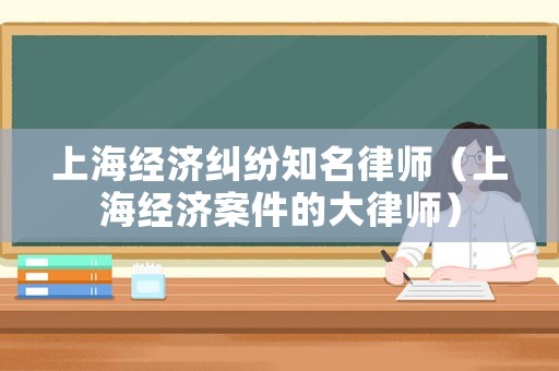 上海經(jīng)濟(jì)糾紛知名律師（上海經(jīng)濟(jì)案件的大律師）