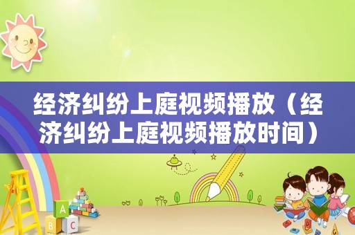 經(jīng)濟(jì)糾紛上庭視頻播放（經(jīng)濟(jì)糾紛上庭視頻播放時(shí)間）