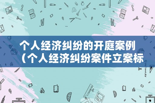 個(gè)人經(jīng)濟(jì)糾紛的開(kāi)庭案例（個(gè)人經(jīng)濟(jì)糾紛案件立案標(biāo)準(zhǔn)）