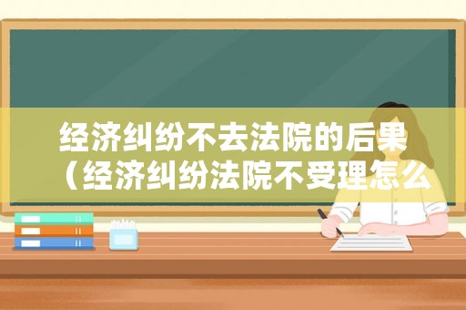 經(jīng)濟(jì)糾紛不去法院的后果（經(jīng)濟(jì)糾紛法院不受理怎么辦）