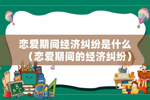 戀愛(ài)期間經(jīng)濟(jì)糾紛是什么（戀愛(ài)期間的經(jīng)濟(jì)糾紛）