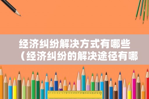 經(jīng)濟(jì)糾紛解決方式有哪些（經(jīng)濟(jì)糾紛的解決途徑有哪些并解釋概念）