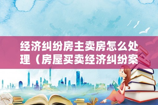 經(jīng)濟糾紛房主賣房怎么處理（房屋買賣經(jīng)濟糾紛案件怎么處理）