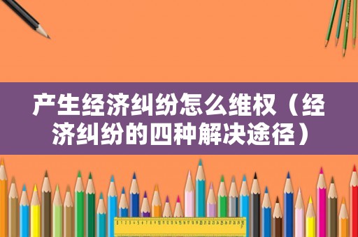 產(chǎn)生經(jīng)濟(jì)糾紛怎么維權(quán)（經(jīng)濟(jì)糾紛的四種解決途徑）