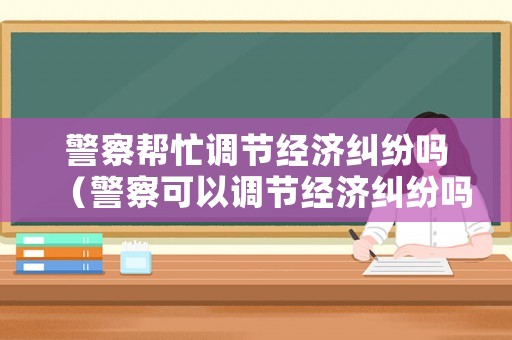警察幫忙調節(jié)經(jīng)濟糾紛嗎（警察可以調節(jié)經(jīng)濟糾紛嗎）