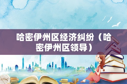 哈密伊州區(qū)經(jīng)濟糾紛（哈密伊州區(qū)領(lǐng)導(dǎo)）