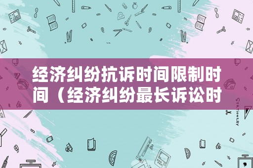 經(jīng)濟(jì)糾紛抗訴時間限制時間（經(jīng)濟(jì)糾紛最長訴訟時效）