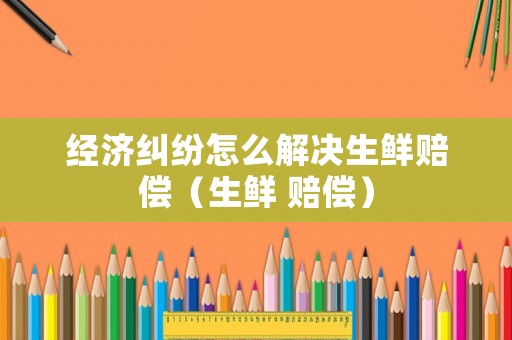 經(jīng)濟(jì)糾紛怎么解決生鮮賠償（生鮮 賠償）
