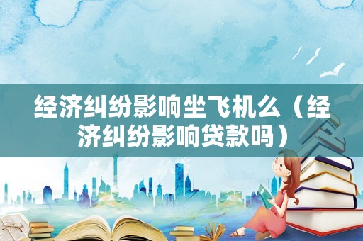 經(jīng)濟糾紛影響坐飛機么（經(jīng)濟糾紛影響貸款嗎）