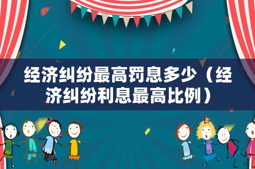 經(jīng)濟糾紛最高罰息多少（經(jīng)濟糾紛利息最高比例）