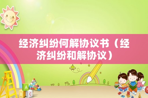 經(jīng)濟(jì)糾紛何解協(xié)議書（經(jīng)濟(jì)糾紛和解協(xié)議）