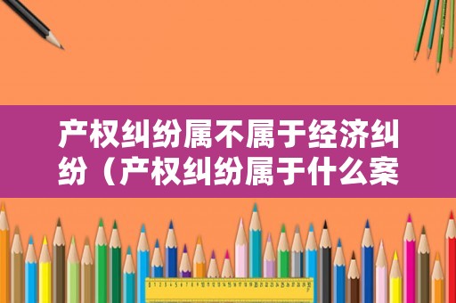 產(chǎn)權(quán)糾紛屬不屬于經(jīng)濟(jì)糾紛（產(chǎn)權(quán)糾紛屬于什么案件）