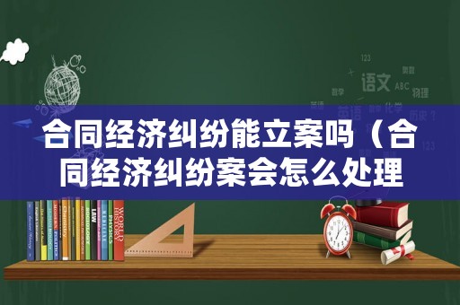 合同經(jīng)濟(jì)糾紛能立案嗎（合同經(jīng)濟(jì)糾紛案會(huì)怎么處理）