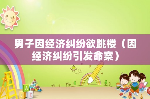 男子因經(jīng)濟糾紛欲跳樓（因經(jīng)濟糾紛引發(fā)命案）