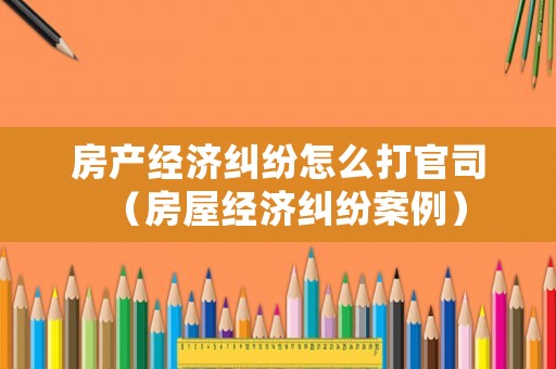 房產(chǎn)經(jīng)濟(jì)糾紛怎么打官司（房屋經(jīng)濟(jì)糾紛案例）
