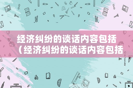 經(jīng)濟糾紛的談話內(nèi)容包括（經(jīng)濟糾紛的談話內(nèi)容包括什么）