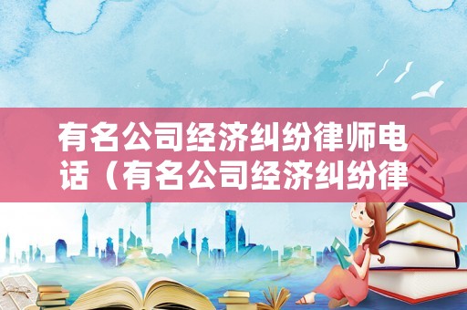 有名公司經(jīng)濟(jì)糾紛律師電話（有名公司經(jīng)濟(jì)糾紛律師電話是多少）