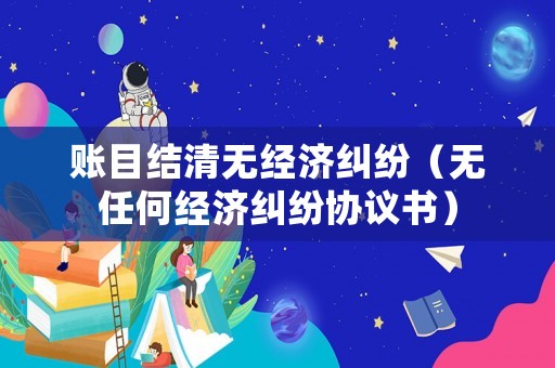 賬目結(jié)清無經(jīng)濟(jì)糾紛（無任何經(jīng)濟(jì)糾紛協(xié)議書）
