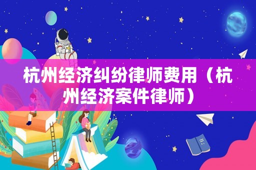 杭州經(jīng)濟(jì)糾紛律師費(fèi)用（杭州經(jīng)濟(jì)案件律師）