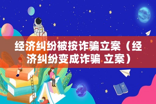 經(jīng)濟糾紛被按詐騙立案（經(jīng)濟糾紛變成詐騙 立案）
