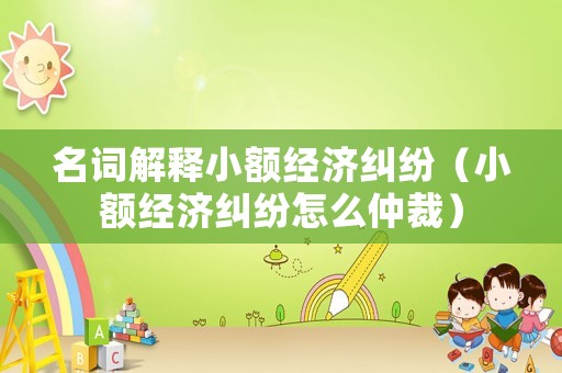 名詞解釋小額經(jīng)濟糾紛（小額經(jīng)濟糾紛怎么仲裁）
