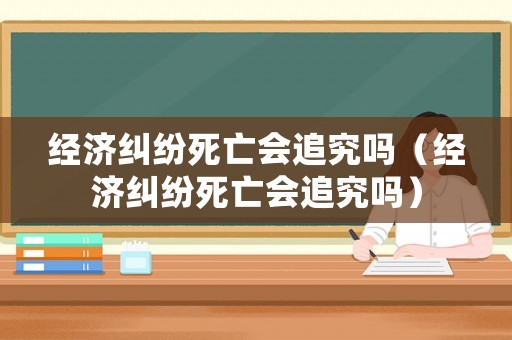 經(jīng)濟(jì)糾紛死亡會(huì)追究嗎（經(jīng)濟(jì)糾紛死亡會(huì)追究嗎）