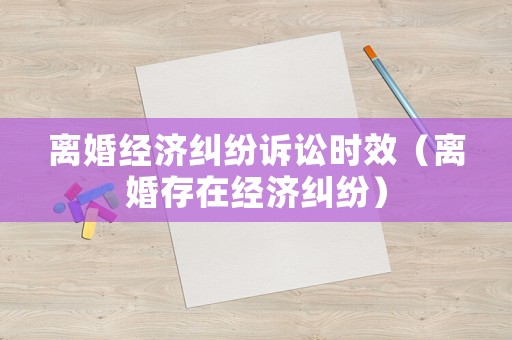 離婚經(jīng)濟(jì)糾紛訴訟時(shí)效（離婚存在經(jīng)濟(jì)糾紛）