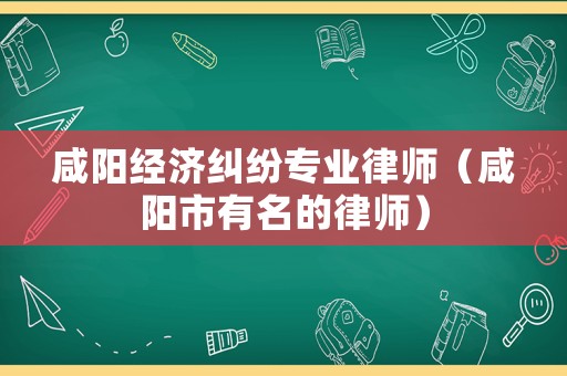 咸陽(yáng)經(jīng)濟(jì)糾紛專業(yè)律師（咸陽(yáng)市有名的律師）