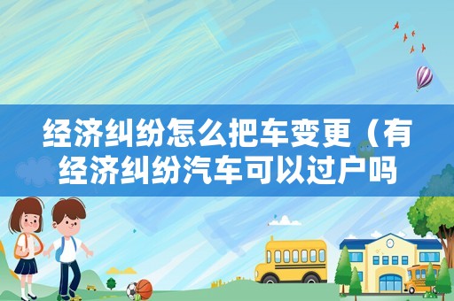 經(jīng)濟糾紛怎么把車變更（有經(jīng)濟糾紛汽車可以過戶嗎）