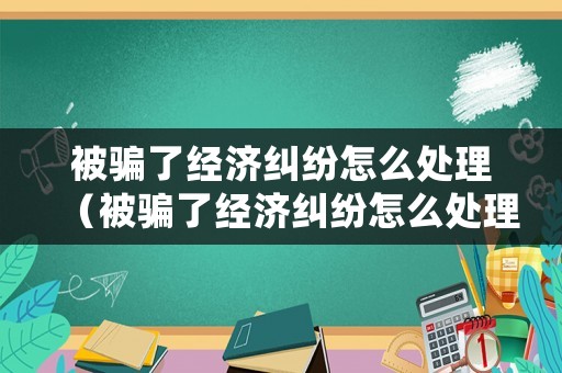 被騙了經(jīng)濟糾紛怎么處理（被騙了經(jīng)濟糾紛怎么處理呢）