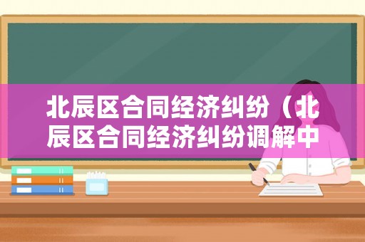 北辰區(qū)合同經(jīng)濟糾紛（北辰區(qū)合同經(jīng)濟糾紛調(diào)解中心）