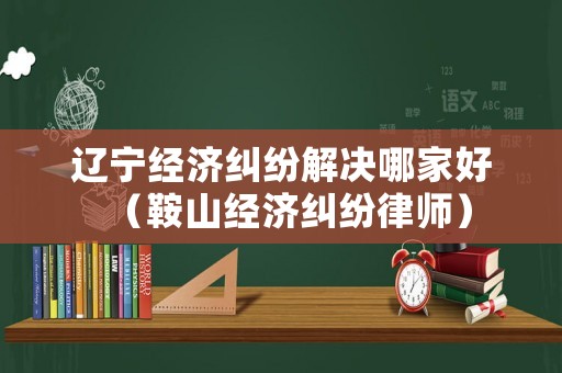 遼寧經(jīng)濟(jì)糾紛解決哪家好（鞍山經(jīng)濟(jì)糾紛律師）