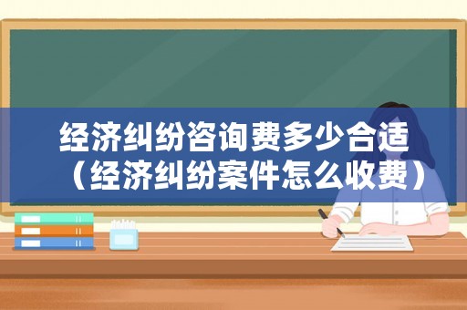 經(jīng)濟(jì)糾紛咨詢(xún)費(fèi)多少合適（經(jīng)濟(jì)糾紛案件怎么收費(fèi)）