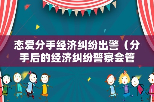 戀愛分手經(jīng)濟糾紛出警（分手后的經(jīng)濟糾紛警察會管嗎）