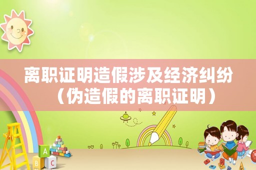 離職證明造假涉及經(jīng)濟糾紛（偽造假的離職證明）