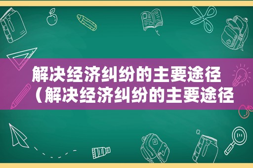 解決經(jīng)濟糾紛的主要途徑（解決經(jīng)濟糾紛的主要途徑是）