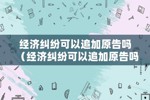 經(jīng)濟糾紛可以追加原告嗎（經(jīng)濟糾紛可以追加原告嗎法律）