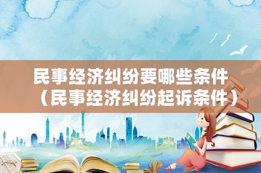 民事經(jīng)濟(jì)糾紛要哪些條件（民事經(jīng)濟(jì)糾紛起訴條件）